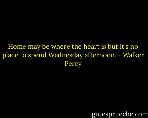 Home may be where the heart is but it's no place to spend Wednesday afternoon. - Walker Percy