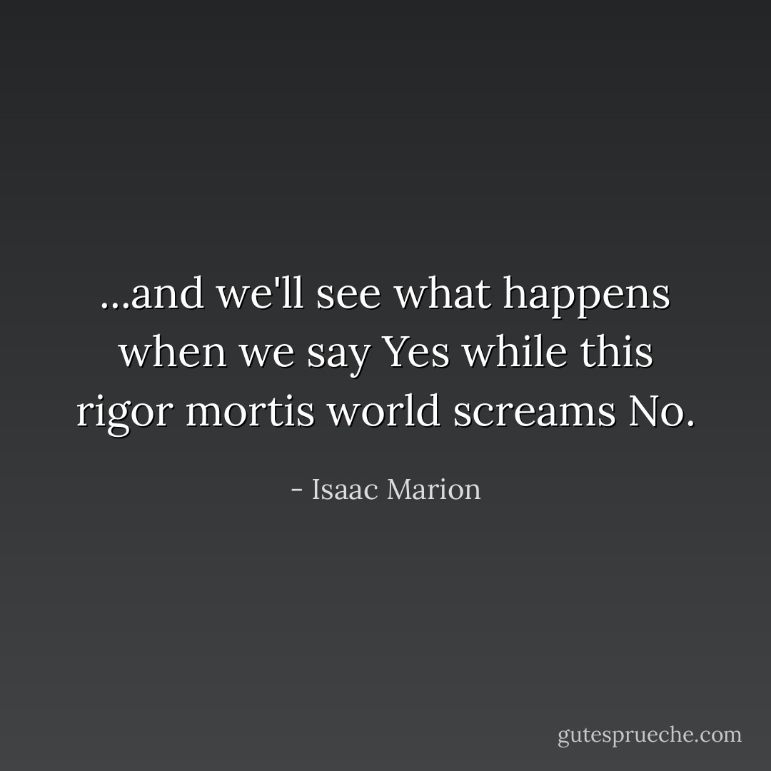 ...and we'll see what happens when we say Yes while this rigor mortis world screams No. - Isaac Marion
