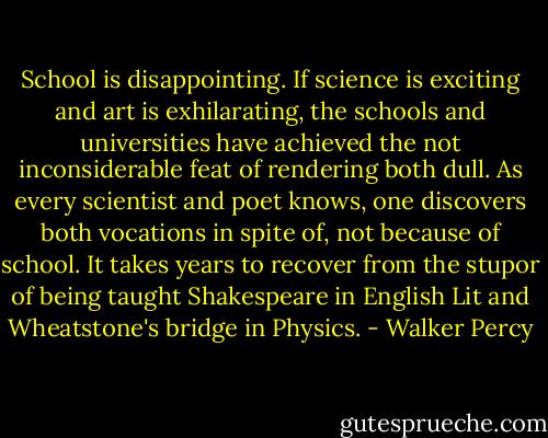 School is disappointing. If science is exciting and art is exhilarating, the schools and universities have achieved the not inconsiderable feat of rendering both dull. As every scientist and poet knows, one discovers both vocations in spite of, not because of school. It takes years to recover from the stupor of being taught Shakespeare in English Lit and Wheatstone's bridge in Physics. - Walker Percy