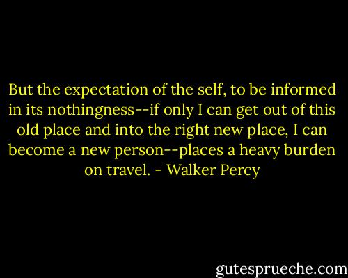 But the expectation of the self, to be informed in its nothingness--if only I can get out of this old place and into the right new place, I can become a new person--places a heavy burden on travel. - Walker Percy