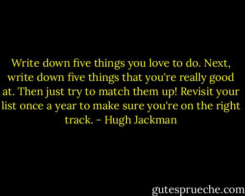 Write down five things you love to do. Next, write down five things that you're really good at. Then just try to match them up! Revisit your list once a year to make sure you're on the right track. - Hugh Jackman