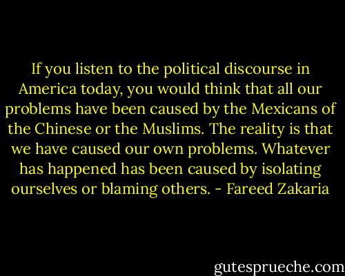 If you listen to the political discourse in America today, you would think that all our problems have been caused by the Mexicans of the Chinese or the Muslims. The reality is that we have caused our own problems. Whatever has happened has been caused by isolating ourselves or blaming others. - Fareed Zakaria