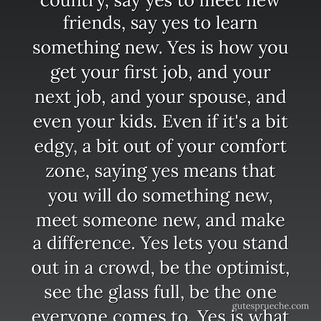 Find a way to say yes to things. Say yes to invitations to a new country, say yes to meet new friends, say yes to learn something new. Yes is how you get your first job, and your next job, and your spouse, and even your kids. Even if it's a bit edgy, a bit out of your comfort zone, saying yes means that you will do something new, meet someone new, and make a difference. Yes lets you stand out in a crowd, be the optimist, see the glass full, be the one everyone comes to. Yes is what keeps us all young. - Eric Schmidt