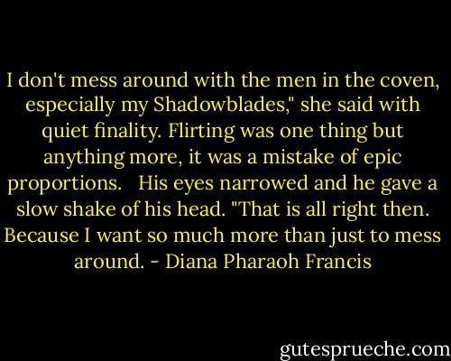 I don't mess around with the men in the coven, especially my Shadowblades," she said with quiet finality. Flirting was one thing but anything more, it was a mistake of epic proportions.<br /> <br />His eyes narrowed and he gave a slow shake of his head. "That is all right then. Because I want so much more than just to mess around. - Diana Pharaoh Francis