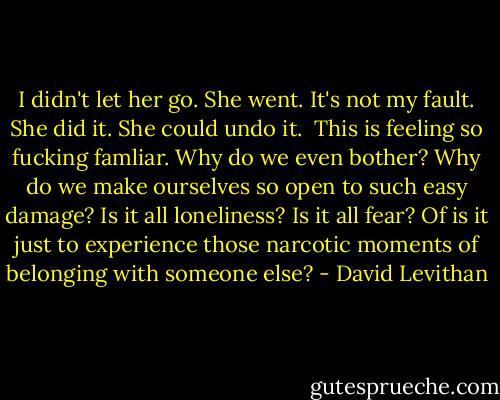 I didn't let her go. She went. It's not my fault.<br />She did it.<br />She could undo it. <br />This is feeling so fucking famliar.<br />Why do we even bother? Why do we make ourselves so open to such easy damage? Is it all loneliness? Is it all fear? Of is it just to experience those narcotic moments of belonging with someone else? - David Levithan
