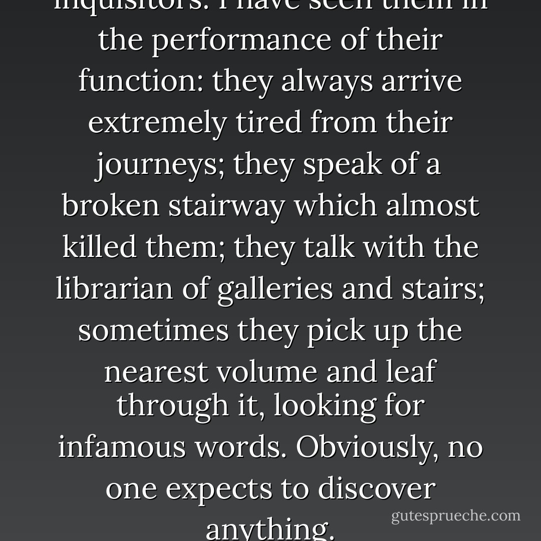 There are official searchers, inquisitors. I have seen them in the performance of their function: they always arrive extremely tired from their journeys; they speak of a broken stairway which almost killed them; they talk with the librarian of galleries and stairs; sometimes they pick up the nearest volume and leaf through it, looking for infamous words. Obviously, no one expects to discover anything. - Jorge Luis Borges