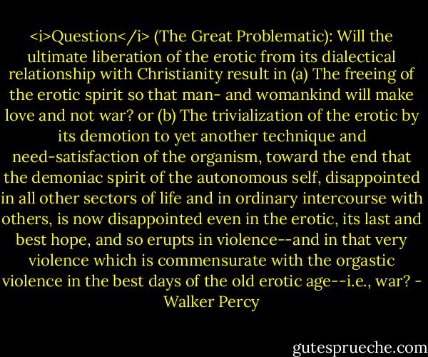 <i>Question</i> (The Great Problematic): Will the ultimate liberation of the erotic from its dialectical relationship with Christianity result in<br />(a) The freeing of the erotic spirit so that man- and womankind will make love and not war?<br />or (b) The trivialization of the erotic by its demotion to yet another technique and need-satisfaction of the organism, toward the end that the demoniac spirit of the autonomous self, disappointed in all other sectors of life and in ordinary intercourse with others, is now disappointed even in the erotic, its last and best hope, and so erupts in violence--and in that very violence which is commensurate with the orgastic violence in the best days of the old erotic age--i.e., war? - Walker Percy
