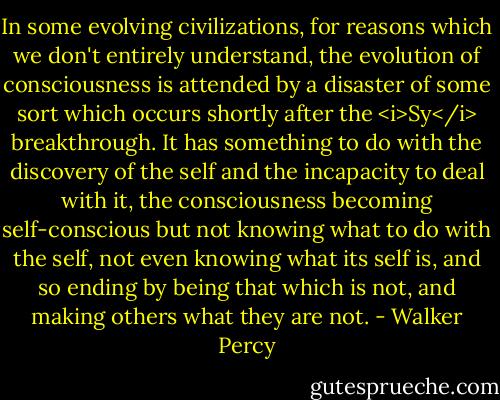 In some evolving civilizations, for reasons which we don't entirely understand, the evolution of consciousness is attended by a disaster of some sort which occurs shortly after the <i>Sy</i> breakthrough. It has something to do with the discovery of the self and the incapacity to deal with it, the consciousness becoming self-conscious but not knowing what to do with the self, not even knowing what its self is, and so ending by being that which is not, and making others what they are not. - Walker Percy