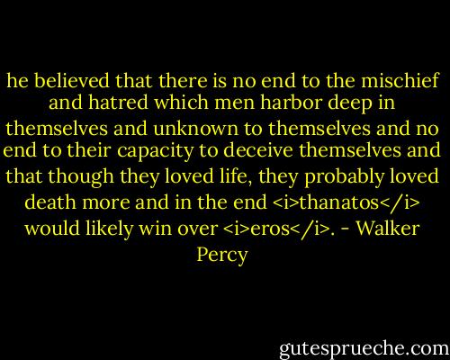 he believed that there is no end to the mischief and hatred which men harbor deep in themselves and unknown to themselves and no end to their capacity to deceive themselves and that though they loved life, they probably loved death more and in the end <i>thanatos</i> would likely win over <i>eros</i>. - Walker Percy