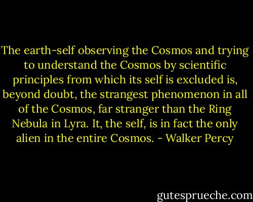The earth-self observing the Cosmos and trying to understand the Cosmos by scientific principles from which its self is excluded is, beyond doubt, the strangest phenomenon in all of the Cosmos, far stranger than the Ring Nebula in Lyra.<br />It, the self, is in fact the only alien in the entire Cosmos. - Walker Percy