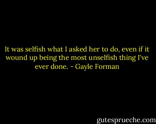 It was selfish what I asked her to do, even if it wound up being the most unselfish thing I've ever done. - Gayle Forman
