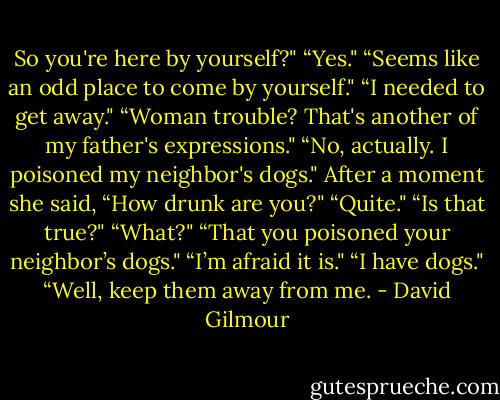 So you're here by yourself?"<br />“Yes."<br />“Seems like an odd place to come by yourself."<br />“I needed to get away."<br />“Woman trouble? That's another of my father's expressions."<br />“No, actually. I poisoned my neighbor's dogs."<br />After a moment she said, “How drunk are you?"<br />“Quite."<br />“Is that true?"<br />“What?"<br />“That you poisoned your neighbor’s dogs."<br />“I’m afraid it is."<br />“I have dogs."<br />“Well, keep them away from me. - David Gilmour