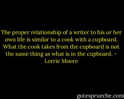 The proper relationship of a writer to his or her own life is similar to a cook with a cupboard. What the cook takes from the cupboard is not the same thing as what is in the cupboard. - Lorrie Moore