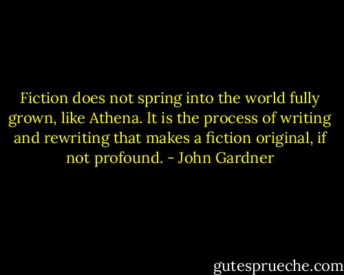 Fiction does not spring into the world fully grown, like Athena. It is the process of writing and rewriting that makes a fiction original, if not profound. - John Gardner