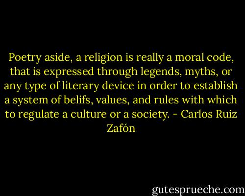 Poetry aside, a religion is really a moral code, that is expressed through legends, myths, or any type of literary device in order to establish a system of belifs, values, and rules with which to regulate a culture or a society. - Carlos Ruiz Zafón