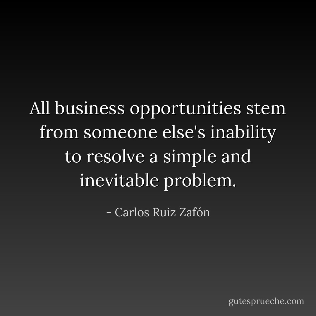 All business opportunities stem from someone else's inability to resolve a simple and inevitable problem. - Carlos Ruiz Zafón