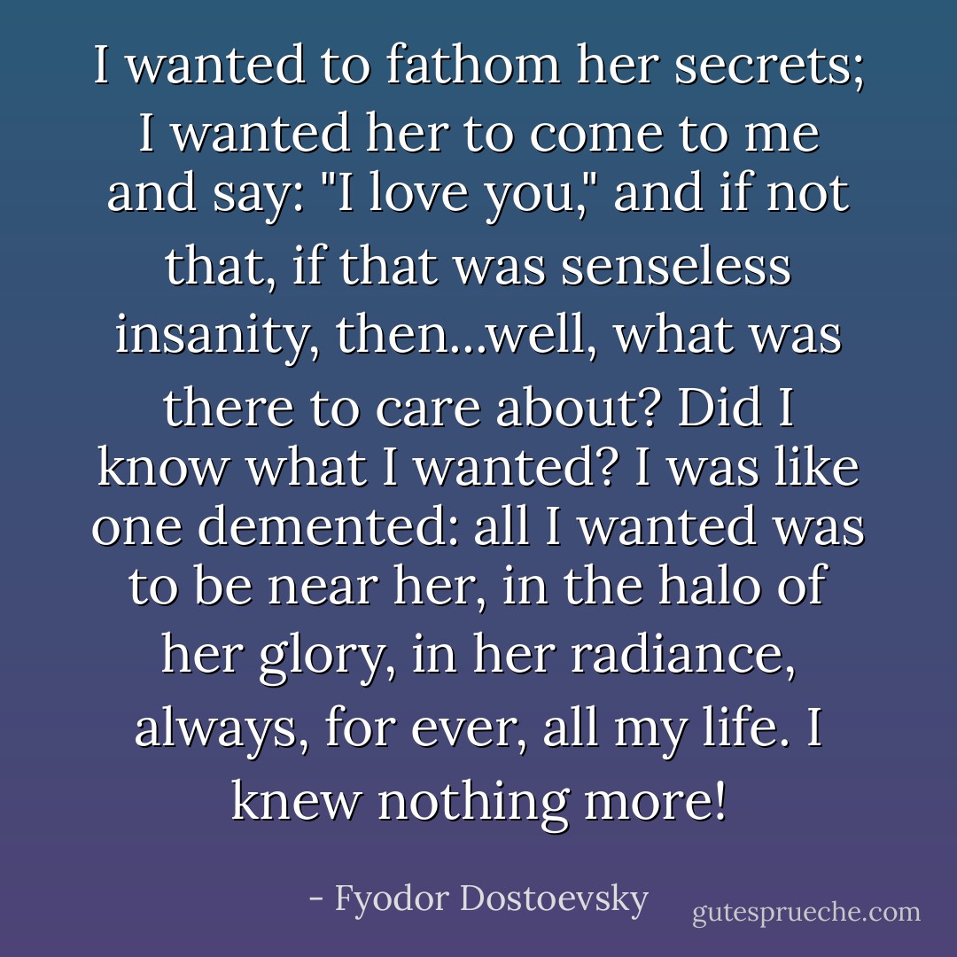 I wanted to fathom her secrets; I wanted her to come to me and say: "I love you," and if not that, if that was senseless insanity, then...well, what was there to care about? Did I know what I wanted? I was like one demented: all I wanted was to be near her, in the halo of her glory, in her radiance, always, for ever, all my life. I knew nothing more! - Fyodor Dostoevsky