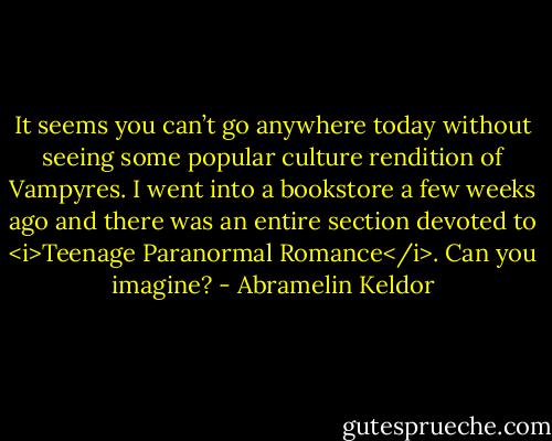 It seems you can’t go anywhere today without seeing some popular culture rendition of Vampyres. I went into a bookstore a few weeks ago and there was an entire section devoted to <i>Teenage Paranormal Romance</i>. Can you imagine? - Abramelin Keldor