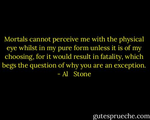 Mortals cannot perceive me with the physical eye whilst in my pure form unless it is of my choosing, for it would result in fatality, which begs the question of why you are an exception. - Al   Stone