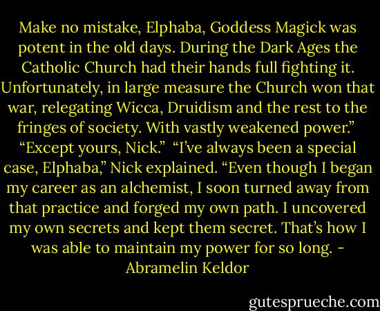 Make no mistake, Elphaba, Goddess Magick was potent in the old days. During the Dark Ages the Catholic Church had their hands full fighting it. Unfortunately, in large measure the Church won that war, relegating Wicca, Druidism and the rest to the fringes of society. With vastly weakened power.”<br /><br />“Except yours, Nick.”<br /><br />“I’ve always been a special case, Elphaba,” Nick explained. “Even though I began my career as an alchemist, I soon turned away from that practice and forged my own path. I uncovered my own secrets and kept them secret. That’s how I was able to maintain my power for so long. - Abramelin Keldor