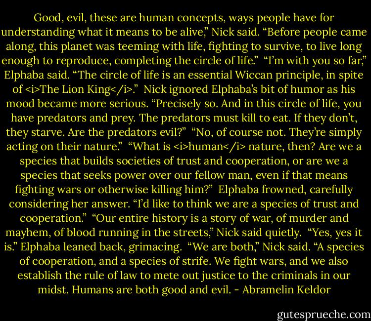 Good, evil, these are human concepts, ways people have for understanding what it means to be alive,” Nick said. “Before people came along, this planet was teeming with life, fighting to survive, to live long enough to reproduce, completing the circle of life.”<br /><br />“I’m with you so far,” Elphaba said. “The circle of life is an essential Wiccan principle, in spite of <i>The Lion King</i>.”<br /><br />Nick ignored Elphaba’s bit of humor as his mood became more serious. “Precisely so. And in this circle of life, you have predators and prey. The predators must kill to eat. If they don’t, they starve. Are the predators evil?”<br /><br />“No, of course not. They’re simply acting on their nature.”<br /><br />“What is <i>human</i> nature, then? Are we a species that builds societies of trust and cooperation, or are we a species that seeks power over our fellow man, even if that means fighting wars or otherwise killing him?”<br /><br />Elphaba frowned, carefully considering her answer. “I’d like to think we are a species of trust and cooperation.”<br /><br />“Our entire history is a story of war, of murder and mayhem, of blood running in the streets,” Nick said quietly.<br /><br />“Yes, yes it is.” Elphaba leaned back, grimacing.<br /><br />“We are both,” Nick said. “A species of cooperation, and a species of strife. We fight wars, and we also establish the rule of law to mete out justice to the criminals in our midst. Humans are both good and evil. - Abramelin Keldor