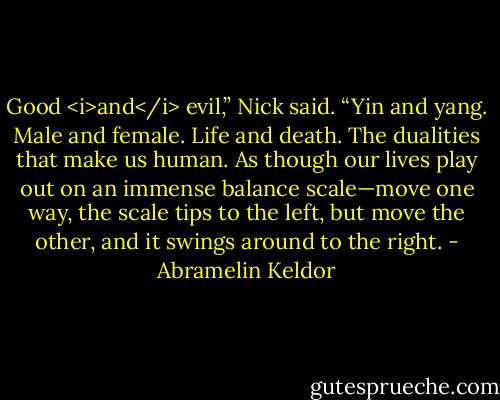Good <i>and</i> evil,” Nick said. “Yin and yang. Male and female. Life and death. The dualities that make us human. As though our lives play out on an immense balance scale—move one way, the scale tips to the left, but move the other, and it swings around to the right. - Abramelin Keldor