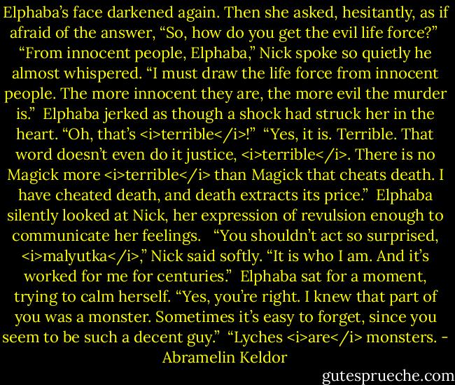 Elphaba’s face darkened again. Then she asked, hesitantly, as if afraid of the answer, “So, how do you get the evil life force?”<br /><br />“From innocent people, Elphaba,” Nick spoke so quietly he almost whispered. “I must draw the life force from innocent people. The more innocent they are, the more evil the murder is.”<br /><br />Elphaba jerked as though a shock had struck her in the heart. “Oh, that’s <i>terrible</i>!”<br /><br />“Yes, it is. Terrible. That word doesn’t even do it justice, <i>terrible</i>. There is no Magick more <i>terrible</i> than Magick that cheats death. I have cheated death, and death extracts its price.”<br /><br />Elphaba silently looked at Nick, her expression of revulsion enough to communicate her feelings. <br /><br />“You shouldn’t act so surprised, <i>malyutka</i>,” Nick said softly. “It is who I am. And it’s worked for me for centuries.”<br /><br />Elphaba sat for a moment, trying to calm herself. “Yes, you’re right. I knew that part of you was a monster. Sometimes it’s easy to forget, since you seem to be such a decent guy.”<br /><br />“Lyches <i>are</i> monsters. - Abramelin Keldor