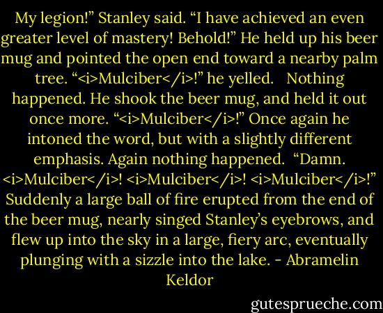 My legion!” Stanley said. “I have achieved an even greater level of mastery! Behold!” He held up his beer mug and pointed the open end toward a nearby palm tree. “<i>Mulciber</i>!” he yelled. <br /><br />Nothing happened. He shook the beer mug, and held it out once more. “<i>Mulciber</i>!” Once again he intoned the word, but with a slightly different emphasis. Again nothing happened.<br /><br />“Damn. <i>Mulciber</i>! <i>Mulciber</i>! <i>Mulciber</i>!” Suddenly a large ball of fire erupted from the end of the beer mug, nearly singed Stanley’s eyebrows, and flew up into the sky in a large, fiery arc, eventually plunging with a sizzle into the lake. - Abramelin Keldor