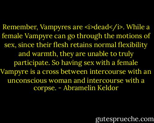 Remember, Vampyres are <i>dead</i>. While a female Vampyre can go through the motions of sex, since their flesh retains normal flexibility and warmth, they are unable to truly participate. So having sex with a female Vampyre is a cross between intercourse with an unconscious woman and intercourse with a corpse. - Abramelin Keldor
