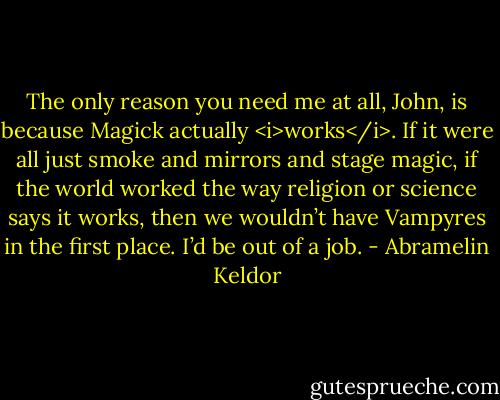 The only reason you need me at all, John, is because Magick actually <i>works</i>. If it were all just smoke and mirrors and stage magic, if the world worked the way religion or science says it works, then we wouldn’t have Vampyres in the first place. I’d be out of a job. - Abramelin Keldor