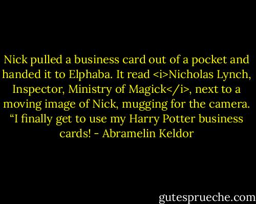 Nick pulled a business card out of a pocket and handed it to Elphaba. It read <i>Nicholas Lynch, Inspector, Ministry of Magick</i>, next to a moving image of Nick, mugging for the camera. “I finally get to use my Harry Potter business cards! - Abramelin Keldor