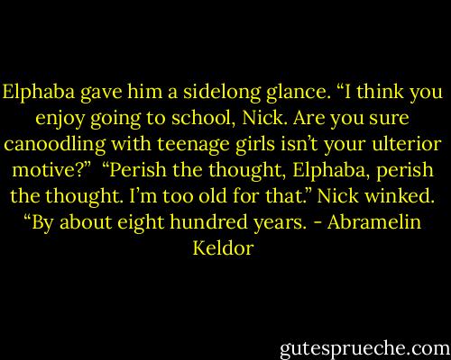 Elphaba gave him a sidelong glance. “I think you enjoy going to school, Nick. Are you sure canoodling with teenage girls isn’t your ulterior motive?”<br /><br />“Perish the thought, Elphaba, perish the thought. I’m too old for that.” Nick winked. “By about eight hundred years. - Abramelin Keldor