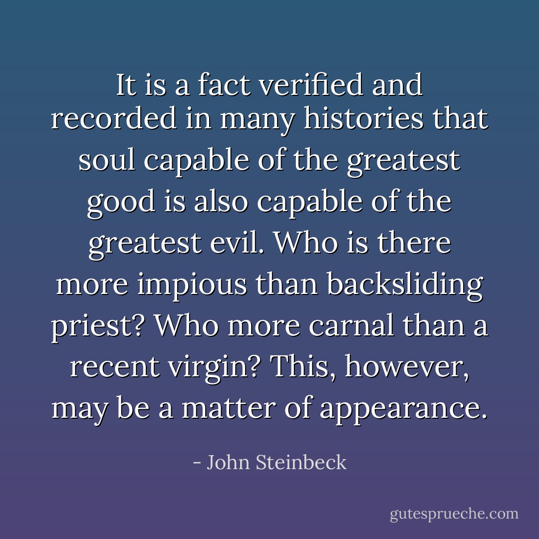 It is a fact verified and recorded in many histories that soul capable of the greatest good is also capable of the greatest evil. Who is there more impious than backsliding priest? Who more carnal than a recent virgin? This, however, may be a matter of appearance. - John Steinbeck