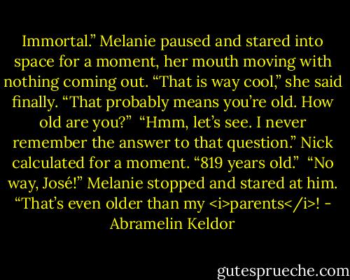 Immortal.” Melanie paused and stared into space for a moment, her mouth moving with nothing coming out. “That is way cool,” she said finally. “That probably means you’re old. How old are you?”<br /><br />“Hmm, let’s see. I never remember the answer to that question.” Nick calculated for a moment. “819 years old.”<br /><br />“No way, José!” Melanie stopped and stared at him. “That’s even older than my <i>parents</i>! - Abramelin Keldor