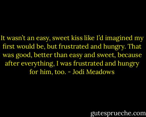 It wasn’t an easy, sweet kiss like I’d imagined my first would be, but frustrated and hungry. That was good, better than easy and sweet, because after everything, I was frustrated and hungry for him, too. - Jodi Meadows