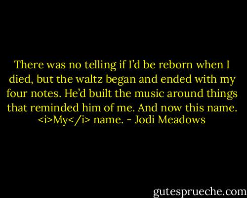 There was no telling if I’d be reborn when I died, but the waltz began and ended with my four notes. He’d built the music around things that reminded him of me. And now this name. <i>My</i> name. - Jodi Meadows