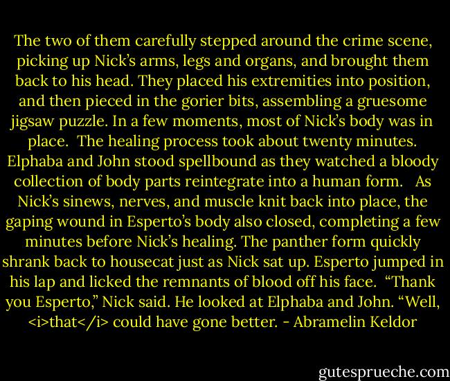 The two of them carefully stepped around the crime scene, picking up Nick’s arms, legs and organs, and brought them back to his head. They placed his extremities into position, and then pieced in the gorier bits, assembling a gruesome jigsaw puzzle. In a few moments, most of Nick’s body was in place.<br /><br />The healing process took about twenty minutes. Elphaba and John stood spellbound as they watched a bloody collection of body parts reintegrate into a human form. <br /><br />As Nick’s sinews, nerves, and muscle knit back into place, the gaping wound in Esperto’s body also closed, completing a few minutes before Nick’s healing. The panther form quickly shrank back to housecat just as Nick sat up. Esperto jumped in his lap and licked the remnants of blood off his face.<br /><br />“Thank you Esperto,” Nick said. He looked at Elphaba and John. “Well, <i>that</i> could have gone better. - Abramelin Keldor