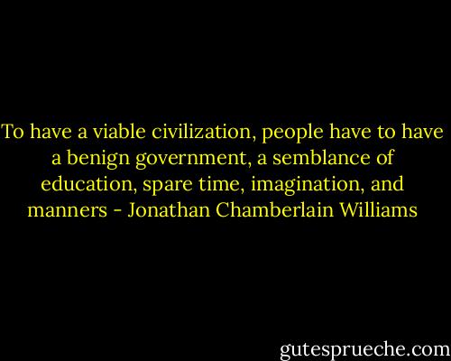 To have a viable civilization, people have to have a benign government, a semblance of education, spare time, imagination, and manners - Jonathan Chamberlain Williams