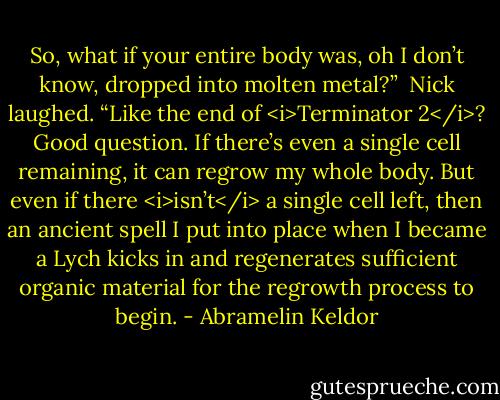 So, what if your entire body was, oh I don’t know, dropped into molten metal?”<br /><br />Nick laughed. “Like the end of <i>Terminator 2</i>? Good question. If there’s even a single cell remaining, it can regrow my whole body. But even if there <i>isn’t</i> a single cell left, then an ancient spell I put into place when I became a Lych kicks in and regenerates sufficient organic material for the regrowth process to begin. - Abramelin Keldor