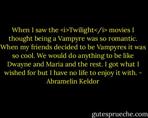 When I saw the <i>Twilight</i> movies I thought being a Vampyre was so romantic. When my friends decided to be Vampyres it was so cool. We would do anything to be like Dwayne and Maria and the rest. I got what I wished for but I have no life to enjoy it with. - Abramelin Keldor
