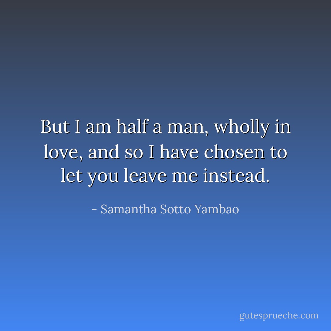 But I am half a man, wholly in love, and so I have chosen to let you leave me instead. - Samantha Sotto Yambao