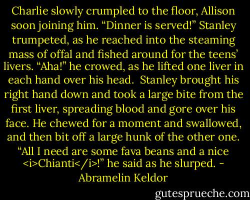 Charlie slowly crumpled to the floor, Allison soon joining him. “Dinner is served!” Stanley trumpeted, as he reached into the steaming mass of offal and fished around for the teens’ livers. “Aha!” he crowed, as he lifted one liver in each hand over his head.<br /><br />Stanley brought his right hand down and took a large bite from the first liver, spreading blood and gore over his face. He chewed for a moment and swallowed, and then bit off a large hunk of the other one. “All I need are some fava beans and a nice <i>Chianti</i>!” he said as he slurped. - Abramelin Keldor