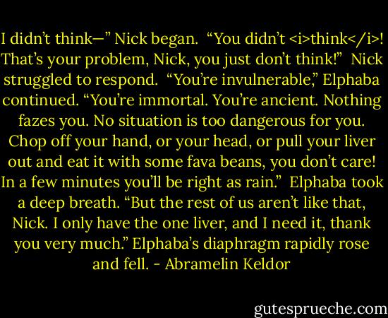 I didn’t think—” Nick began.<br /><br />“You didn’t <i>think</i>! That’s your problem, Nick, you just don’t think!”<br /><br />Nick struggled to respond.<br /><br />“You’re invulnerable,” Elphaba continued. “You’re immortal. You’re ancient. Nothing fazes you. No situation is too dangerous for you. Chop off your hand, or your head, or pull your liver out and eat it with some fava beans, you don’t care! In a few minutes you’ll be right as rain.”<br /><br />Elphaba took a deep breath. “But the rest of us aren’t like that, Nick. I only have the one liver, and I need it, thank you very much.” Elphaba’s diaphragm rapidly rose and fell. - Abramelin Keldor