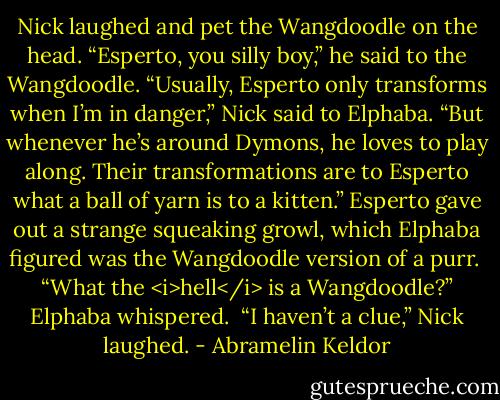 Nick laughed and pet the Wangdoodle on the head. “Esperto, you silly boy,” he said to the Wangdoodle. “Usually, Esperto only transforms when I’m in danger,” Nick said to Elphaba. “But whenever he’s around Dymons, he loves to play along. Their transformations are to Esperto what a ball of yarn is to a kitten.” Esperto gave out a strange squeaking growl, which Elphaba figured was the Wangdoodle version of a purr.<br /><br />“What the <i>hell</i> is a Wangdoodle?” Elphaba whispered.<br /><br />“I haven’t a clue,” Nick laughed. - Abramelin Keldor