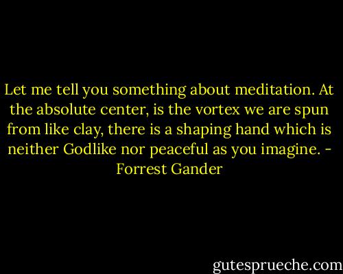 Let me tell you something about meditation. At the absolute center, is the vortex we are spun from like clay, there is a shaping hand which is neither Godlike nor peaceful as you imagine. - Forrest Gander