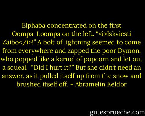 Elphaba concentrated on the first Oompa-Loompa on the left. “<i>Iskviesti Zaibo</i>!” A bolt of lightning seemed to come from everywhere and zapped the poor Dymon, who popped like a kernel of popcorn and let out a squeal.<br /><br />“Did I hurt it?” But she didn’t need an answer, as it pulled itself up from the snow and brushed itself off. - Abramelin Keldor