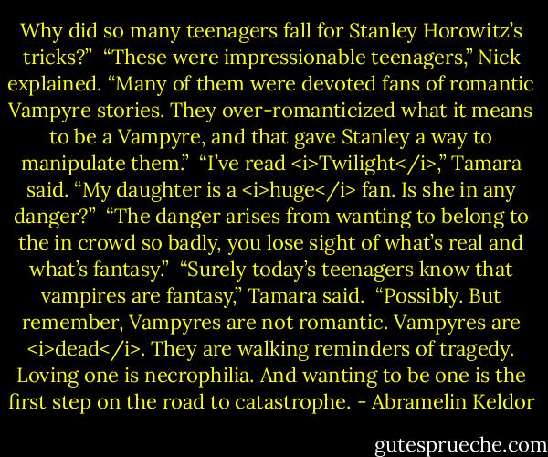 Why did so many teenagers fall for Stanley Horowitz’s tricks?”<br /><br />“These were impressionable teenagers,” Nick explained. “Many of them were devoted fans of romantic Vampyre stories. They over-romanticized what it means to be a Vampyre, and that gave Stanley a way to manipulate them.”<br /><br />“I’ve read <i>Twilight</i>,” Tamara said. “My daughter is a <i>huge</i> fan. Is she in any danger?”<br /><br />“The danger arises from wanting to belong to the in crowd so badly, you lose sight of what’s real and what’s fantasy.”<br /><br />“Surely today’s teenagers know that vampires are fantasy,” Tamara said.<br /><br />“Possibly. But remember, Vampyres are not romantic. Vampyres are <i>dead</i>. They are walking reminders of tragedy. Loving one is necrophilia. And wanting to be one is the first step on the road to catastrophe. - Abramelin Keldor