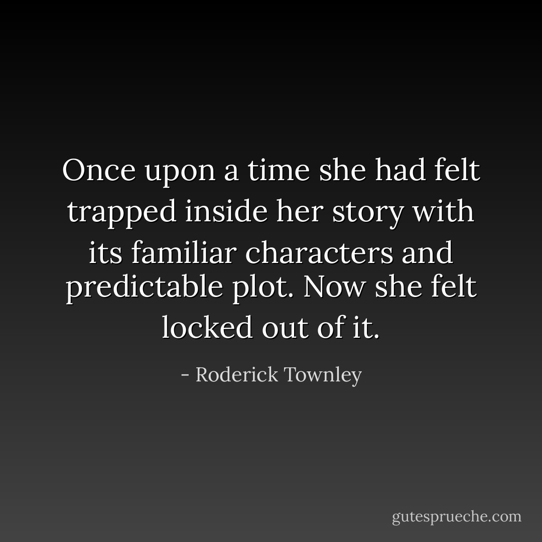Once upon a time she had felt trapped inside her story with its familiar characters and predictable plot. Now she felt locked out of it. - Roderick Townley