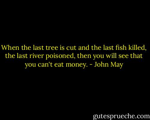 When the last tree is cut and the last fish killed, the last river poisoned, then you will see that you can't eat money. - John May