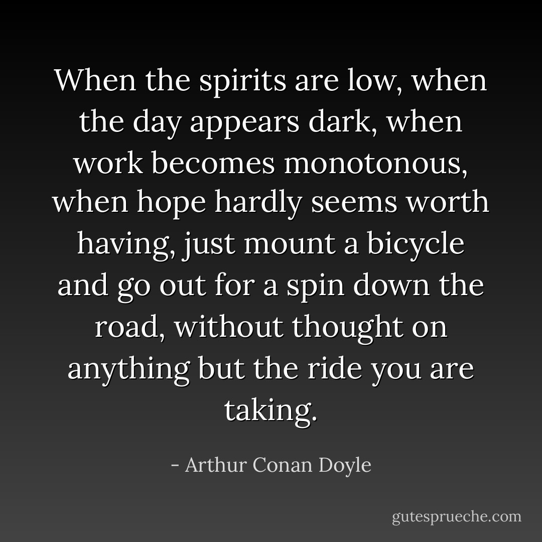 When the spirits are low, when the day appears dark, when work becomes monotonous, when hope hardly seems worth having, just mount a bicycle and go out for a spin down the road, without thought on anything but the ride you are taking. - Arthur Conan Doyle